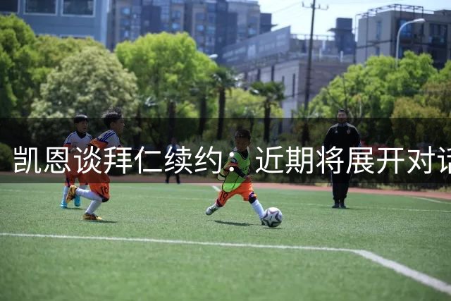 凯恩谈拜仁续约：近期将展开对话 心态从容专注当下