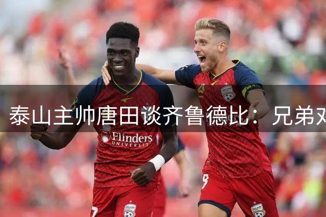 泰山主帅唐田谈齐鲁德比：兄弟对决重战术，赞谢文能颜值担当