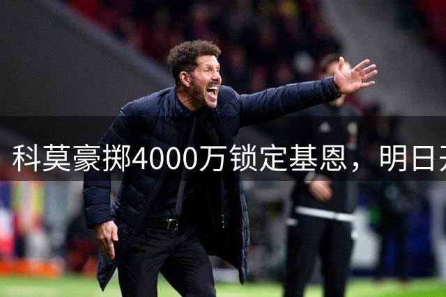 科莫豪掷4000万锁定基恩，明日开启转会谈判