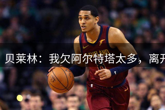 贝莱林：我欠阿尔特塔太多，离开阿森纳很心痛但那里依然像家一样