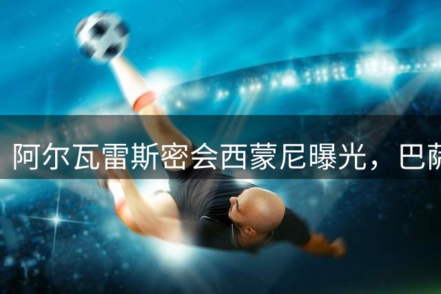 阿尔瓦雷斯密会西蒙尼曝光，巴萨引援大计再添变数