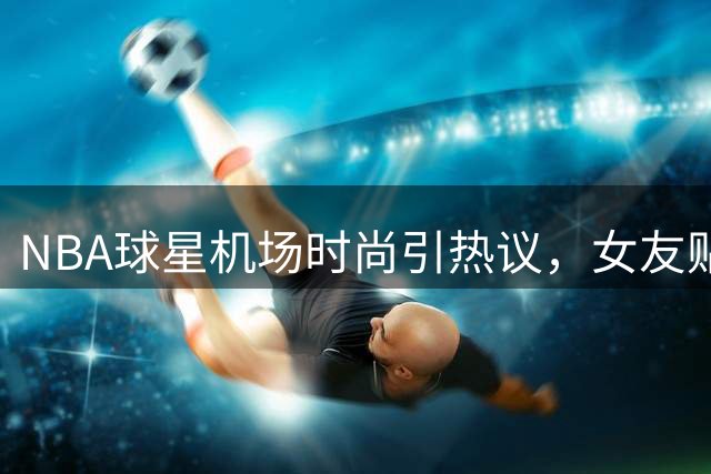 NBA球星机场时尚引热议，女友贴心提醒避免尴尬